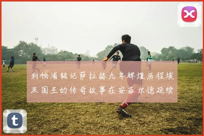 利物浦铭记萨拉赫九年辉煌历程埃及国王的传奇故事在安菲尔德延续