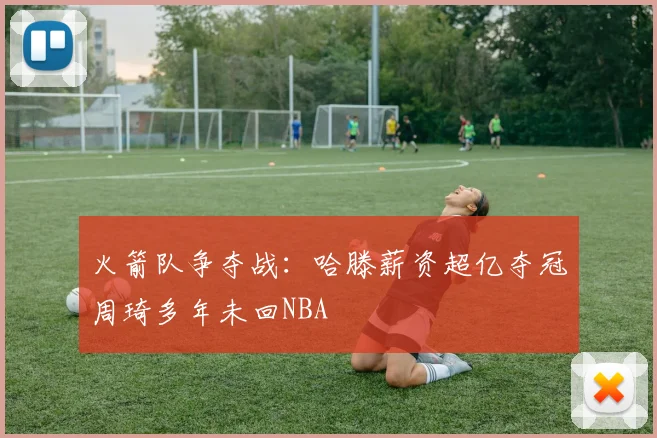 火箭队争夺战：哈滕薪资超亿夺冠周琦多年未回NBA