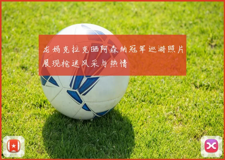 龙妈克拉克晒阿森纳冠军巡游照片展现枪迷风采与热情