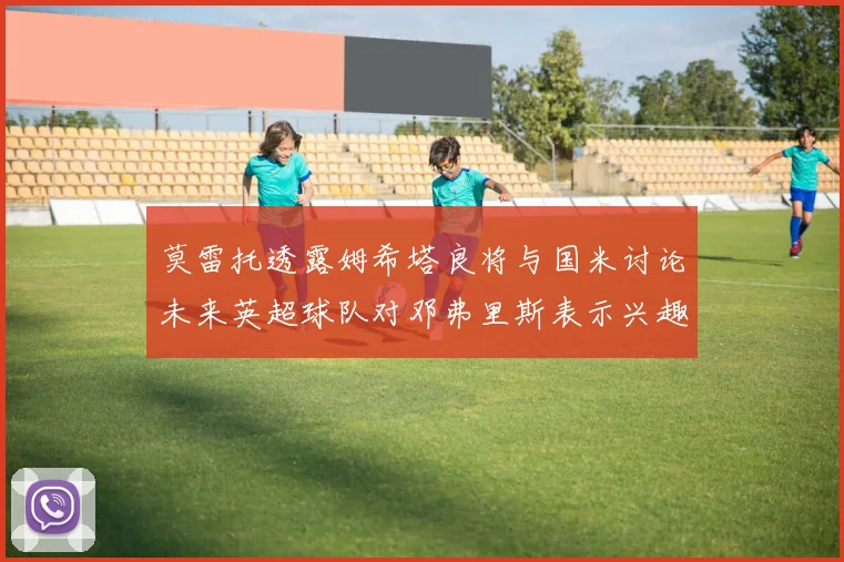 莫雷托透露姆希塔良将与国米讨论未来英超球队对邓弗里斯表示兴趣