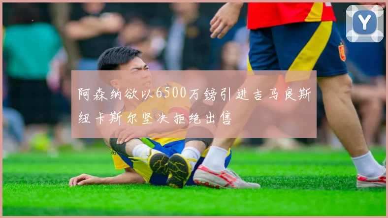 阿森纳欲以6500万镑引进吉马良斯纽卡斯尔坚决拒绝出售