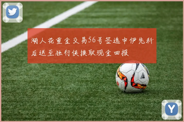 湖人花重金交易56号签选中伊先科后送至独行侠换取现金回报