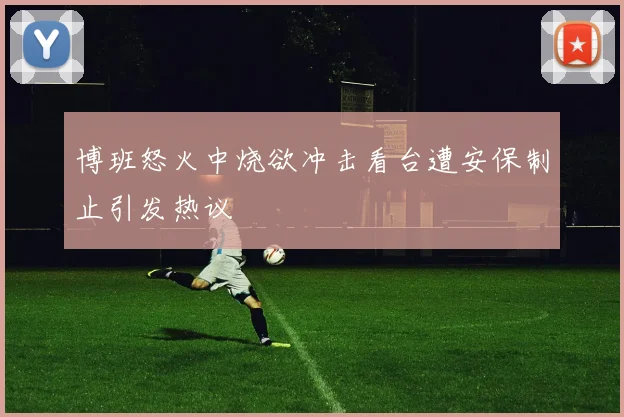 博班怒火中烧欲冲击看台遭安保制止引发热议