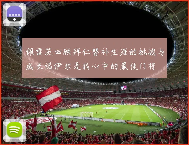 佩雷茨回顾拜仁替补生涯的挑战与成长诺伊尔是我心中的最佳门将