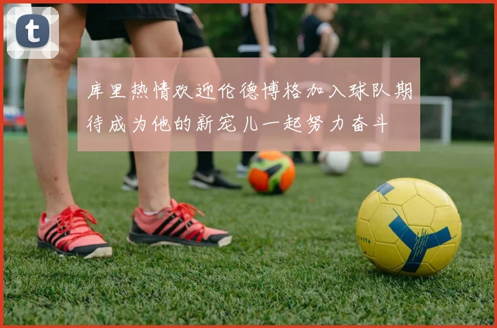 库里热情欢迎伦德博格加入球队期待成为他的新宠儿一起努力奋斗