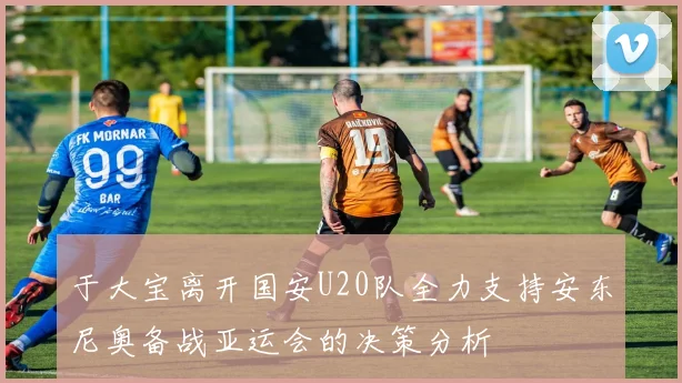 于大宝离开国安U20队全力支持安东尼奥备战亚运会的决策分析