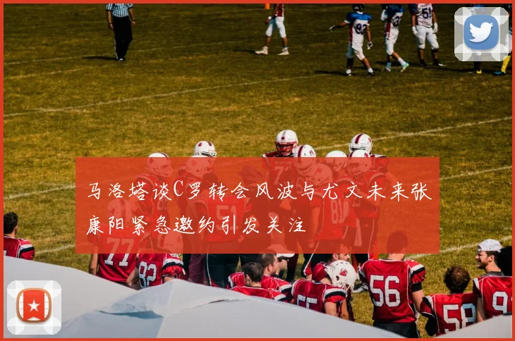 马洛塔谈C罗转会风波与尤文未来张康阳紧急邀约引发关注