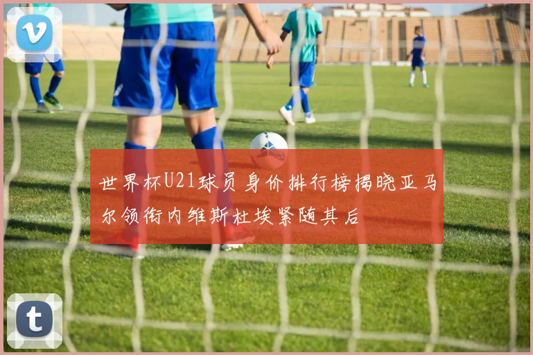 世界杯U21球员身价排行榜揭晓亚马尔领衔内维斯杜埃紧随其后