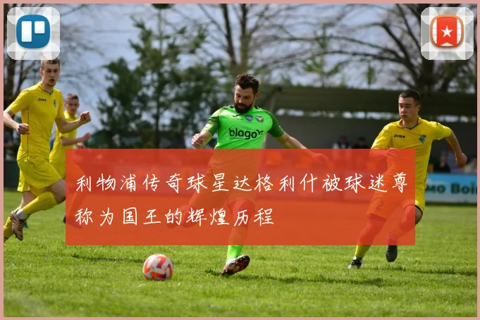 利物浦传奇球星达格利什被球迷尊称为国王的辉煌历程
