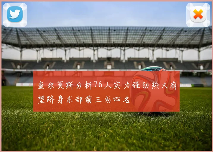 查尔莫斯分析76人实力强劲热火有望跻身东部前三或四名