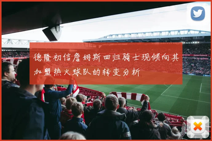德隆初信詹姆斯回归骑士现倾向其加盟热火球队的转变分析