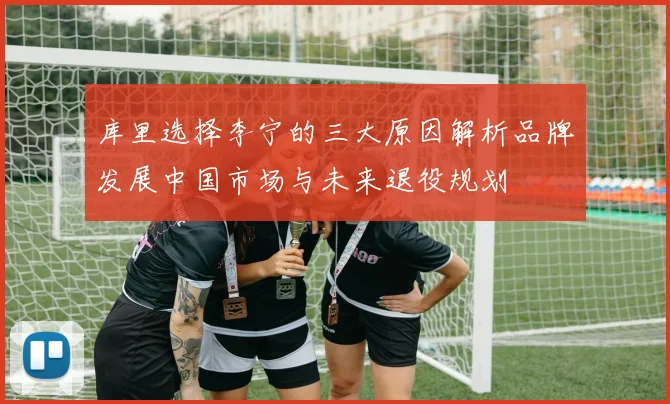 库里选择李宁的三大原因解析品牌发展中国市场与未来退役规划