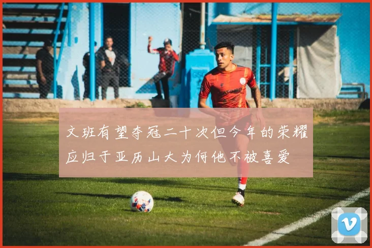 文班有望夺冠二十次但今年的荣耀应归于亚历山大为何他不被喜爱