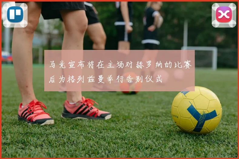 马竞宣布将在主场对赫罗纳的比赛后为格列兹曼举行告别仪式