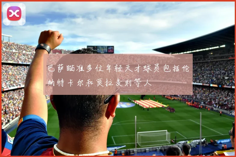 巴萨瞄准多位年轻天才球员包括伦纳特卡尔和莫拉麦利等人