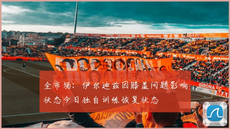全市场：伊尔迪兹因膝盖问题影响状态今日独自训练恢复状态