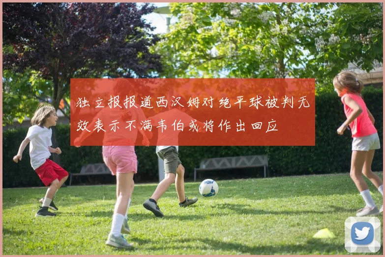 独立报报道西汉姆对绝平球被判无效表示不满韦伯或将作出回应