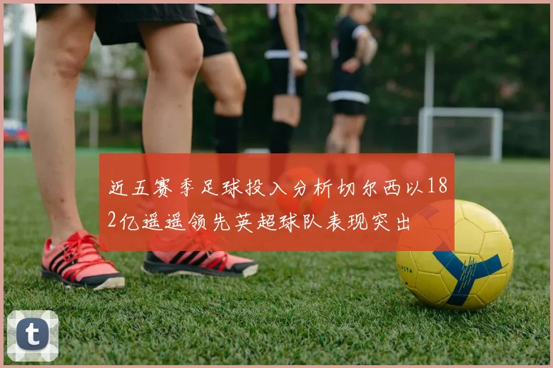 近五赛季足球投入分析切尔西以182亿遥遥领先英超球队表现突出