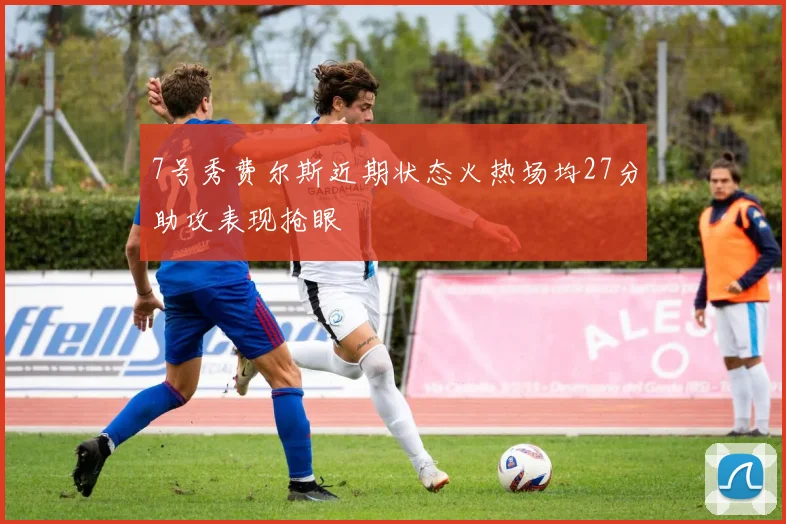 7号秀费尔斯近期状态火热场均27分助攻表现抢眼