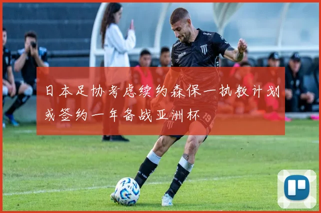 日本足协考虑续约森保一执教计划或签约一年备战亚洲杯