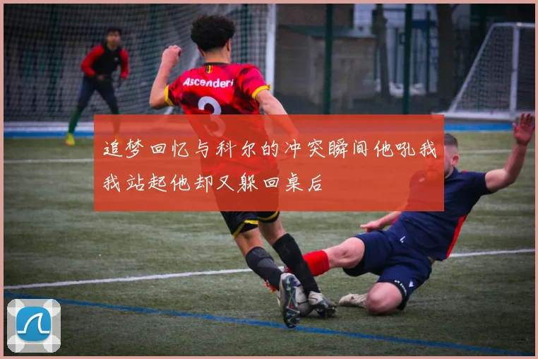 追梦回忆与科尔的冲突瞬间他吼我我站起他却又躲回桌后