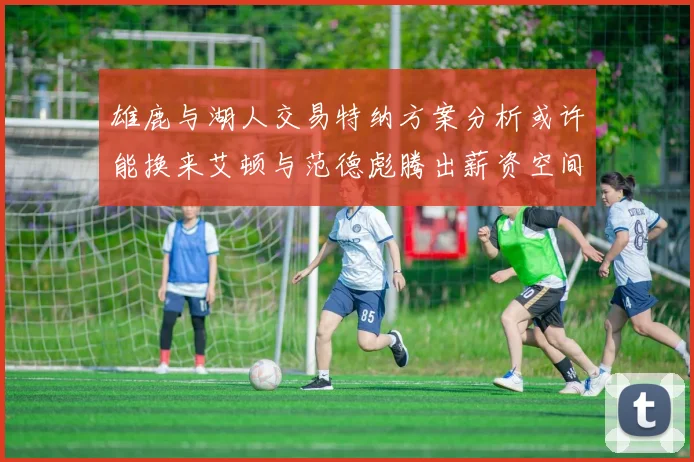 雄鹿与湖人交易特纳方案分析或许能换来艾顿与范德彪腾出薪资空间