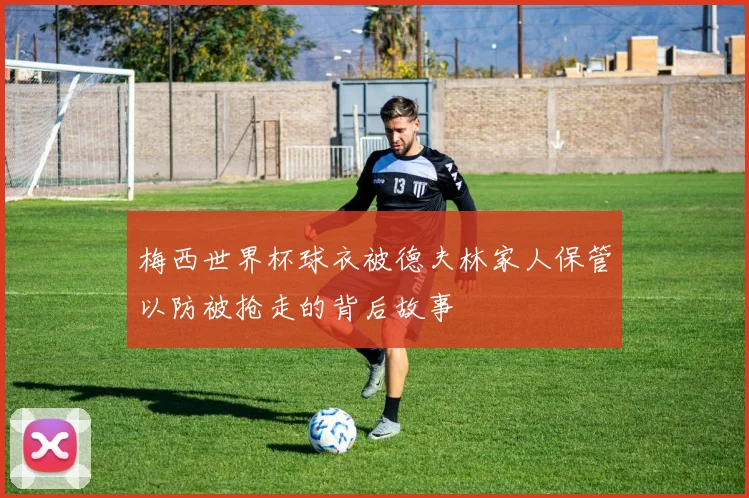 梅西世界杯球衣被德夫林家人保管以防被抢走的背后故事