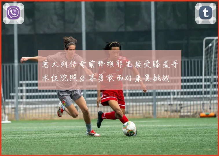 意大利传奇前锋维耶里接受膝盖手术住院照分享勇敢面对康复挑战
